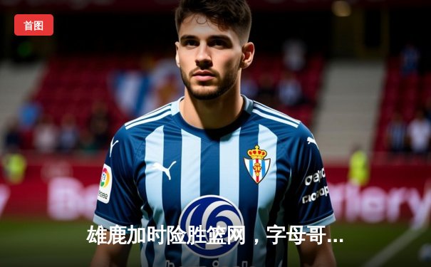 雄鹿加时险胜篮网，字母哥44分主宰东部强强对话