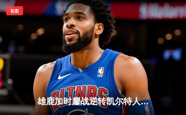 雄鹿加时鏖战逆转凯尔特人 字母哥44+14+7主宰关键战役